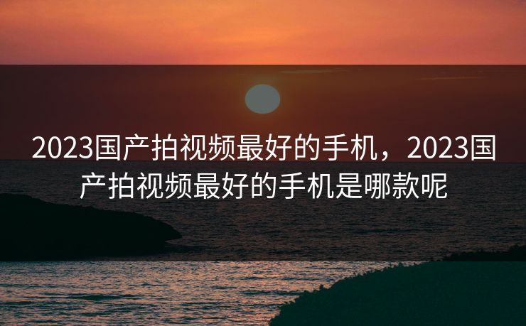 2023国产拍视频最好的手机，2023国产拍视频最好的手机是哪款呢
