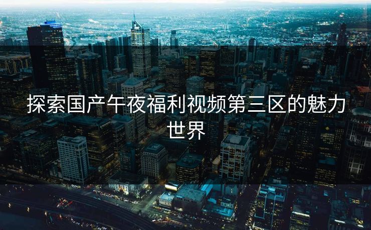 探索国产午夜福利视频第三区的魅力世界 探索国产午夜福利视频第三区的魅力世界