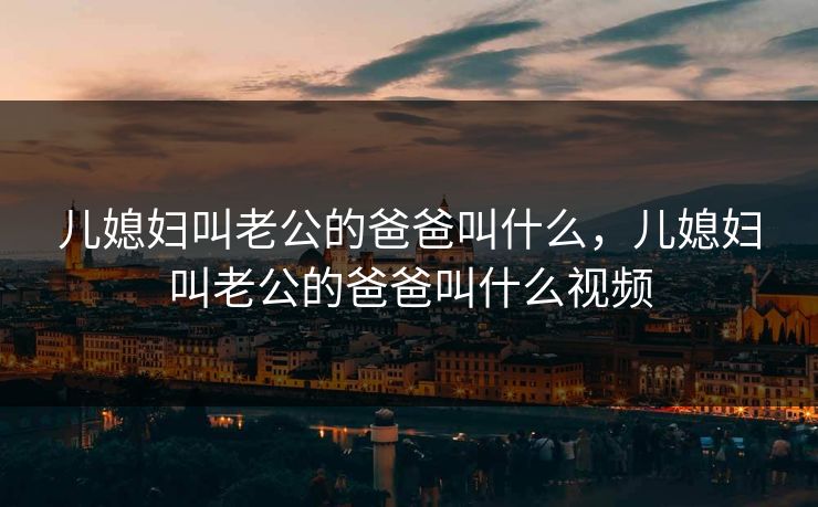 儿媳妇叫老公的爸爸叫什么，儿媳妇叫老公的爸爸叫什么视频