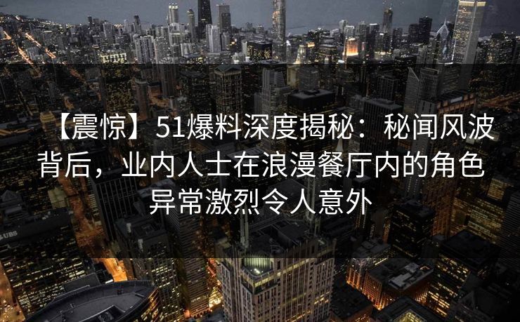 【震惊】51爆料深度揭秘：秘闻风波背后，业内人士在浪漫餐厅内的角色异常激烈令人意外