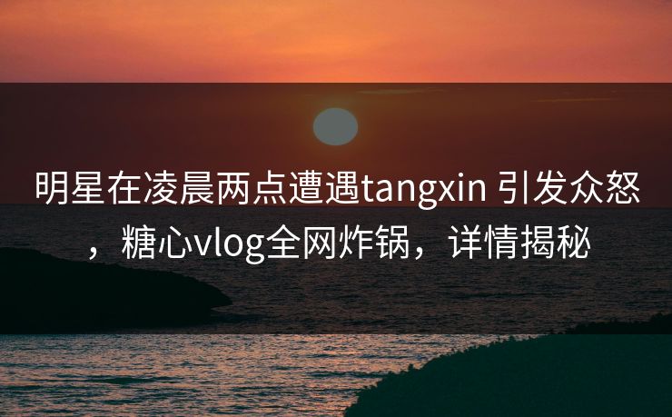 明星在凌晨两点遭遇tangxin 引发众怒，糖心vlog全网炸锅，详情揭秘