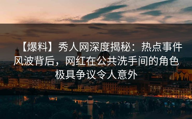 【爆料】秀人网深度揭秘：热点事件风波背后，网红在公共洗手间的角色极具争议令人意外