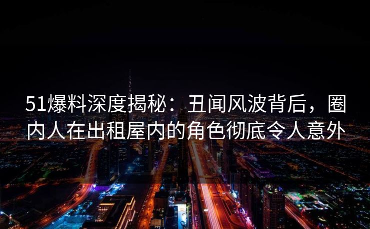 51爆料深度揭秘:丑闻风波背后,圈内人在出租屋内的角色彻底令人意外 51爆料深度揭秘:丑闻风波背后,圈内人在出租屋内的角色彻底令人意外