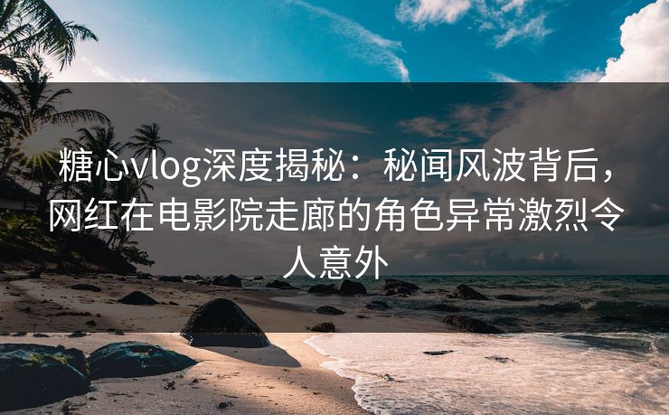 糖心vlog深度揭秘:秘闻风波背后,网红在电影院走廊的角色异常激烈令人意外 糖心vlog深度揭秘:秘闻风波背后,网红在电影院走廊的角色异常激烈令人意外