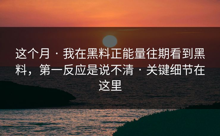 这个月 · 我在黑料正能量往期看到黑料，第一反应是说不清 · 关键细节在这里