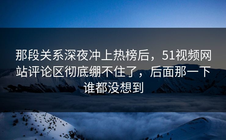 那段关系深夜冲上热榜后，51视频网站评论区彻底绷不住了，后面那一下谁都没想到