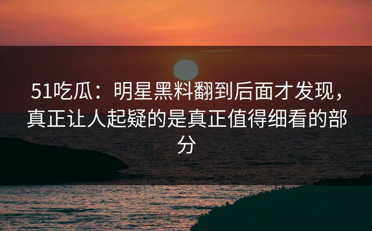 51吃瓜:明星黑料翻到后面才发现,真正让人起疑的是真正值得细看的部分