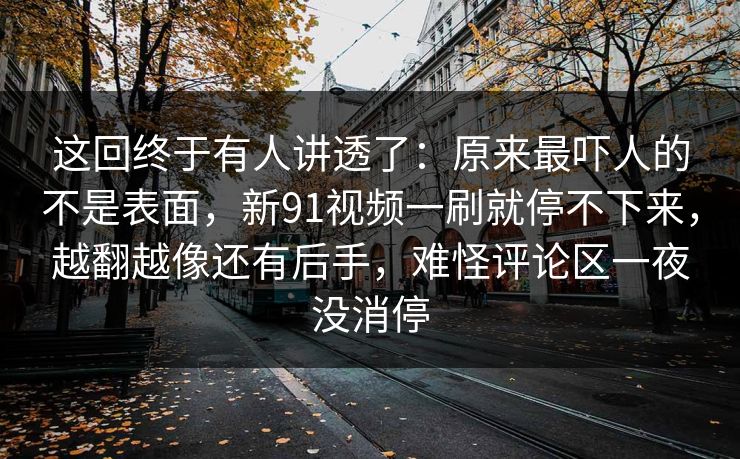 这回终于有人讲透了:原来最吓人的不是表面,新91视频一刷就停不下来,越翻越像还有后手,难怪评论区一夜没消停 这回终于有人讲透了:原来最吓人的不是表面,新91视频一刷就停不下来,越翻越像还有后手,难怪评论区一夜没消停