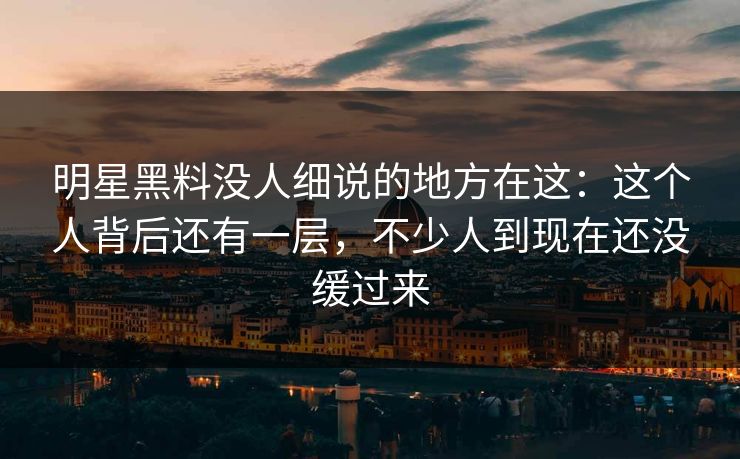 明星黑料没人细说的地方在这:这个人背后还有一层,不少人到现在还没缓过来