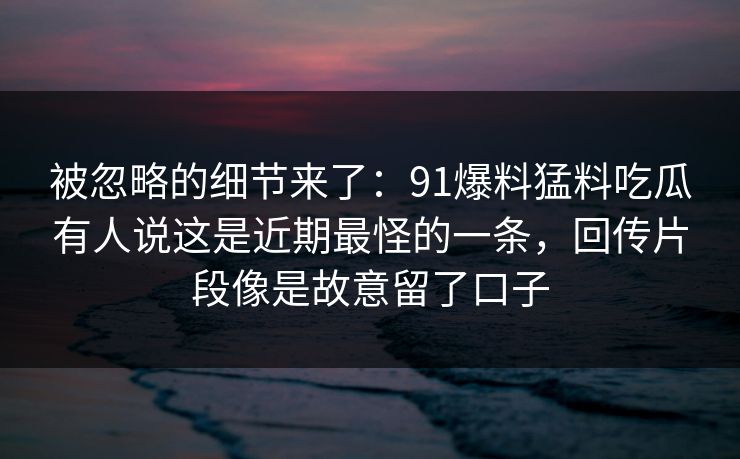 被忽略的细节来了：91爆料猛料吃瓜有人说这是近期最怪的一条，回传片段像是故意留了口子