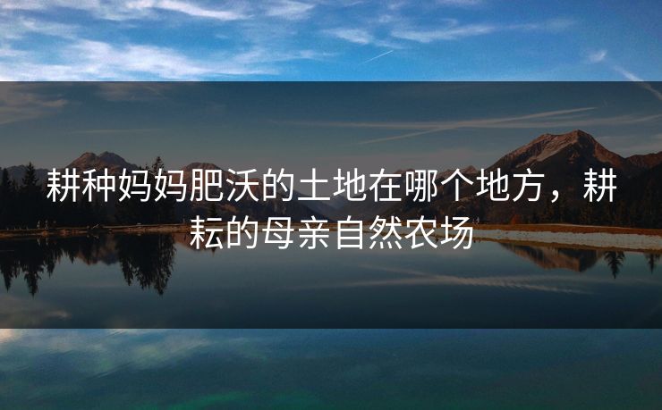 耕种妈妈肥沃的土地在哪个地方，耕耘的母亲自然农场