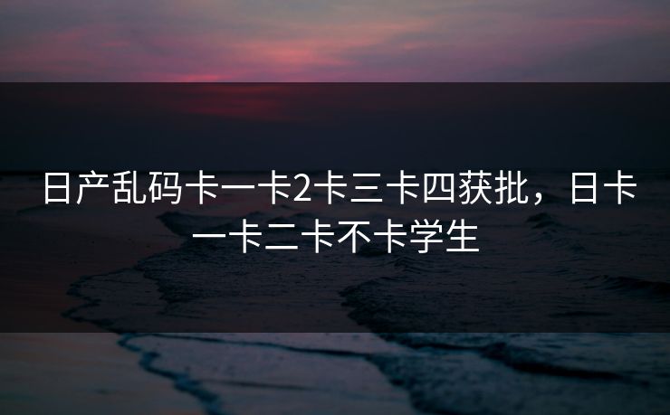 日产乱码卡一卡2卡三卡四获批，日卡一卡二卡不卡学生