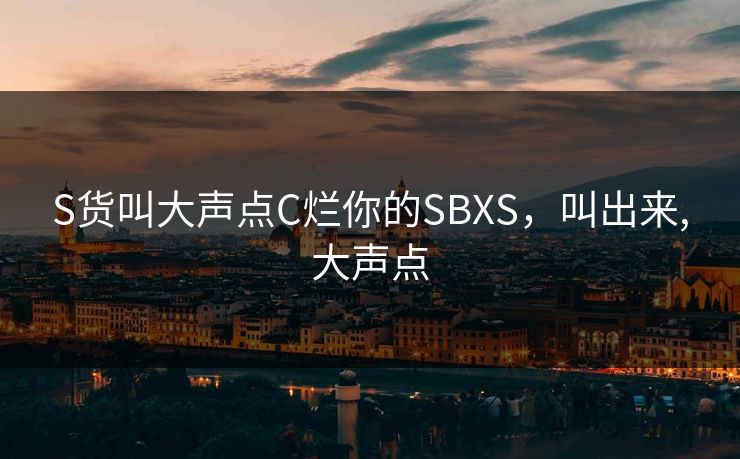 S货叫大声点C烂你的SBXS，叫出来,大声点