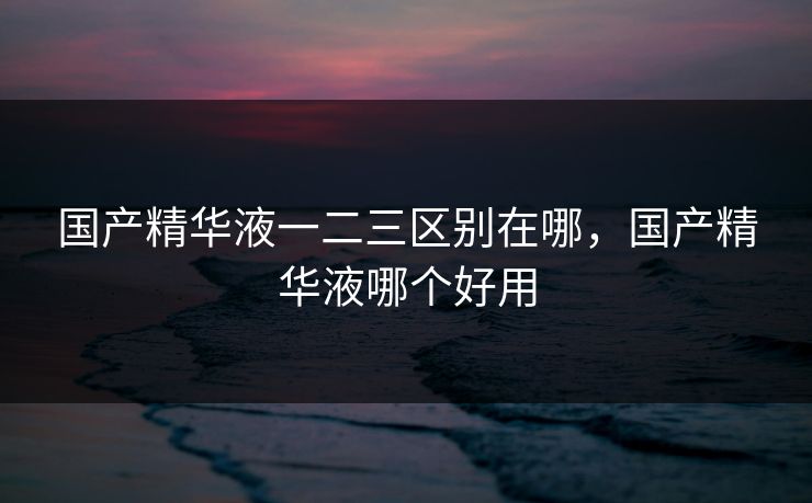 国产精华液一二三区别在哪,国产精华液哪个好用