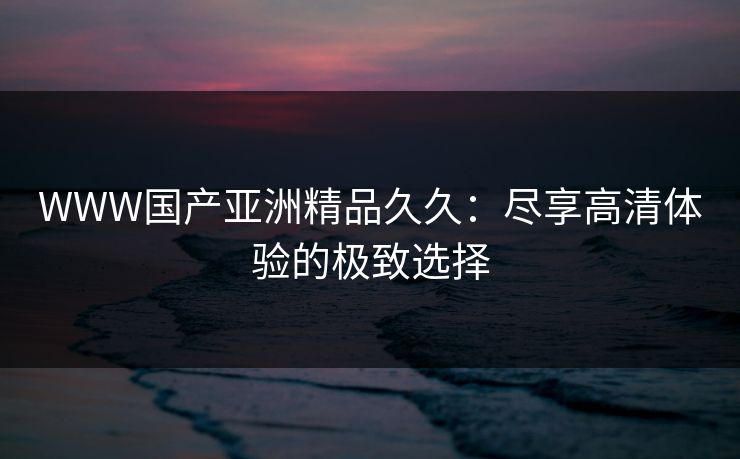WWW国产亚洲精品久久:尽享高清体验的极致选择