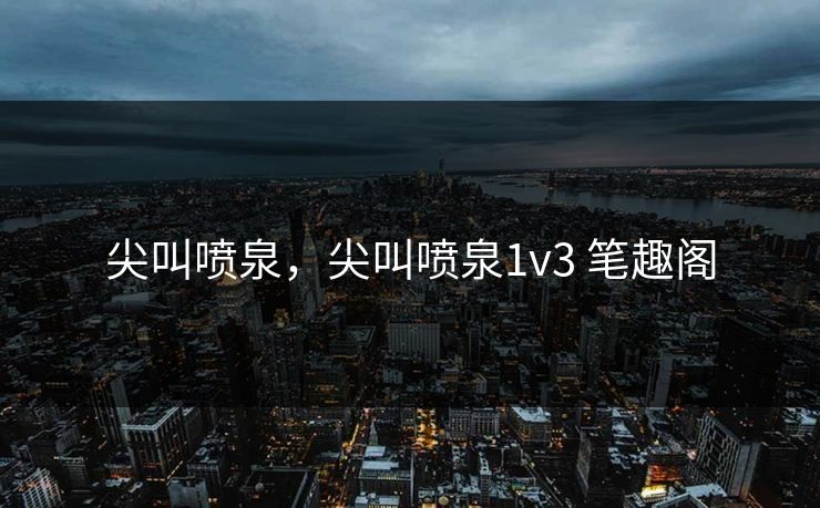 尖叫喷泉,尖叫喷泉1v3 笔趣阁
