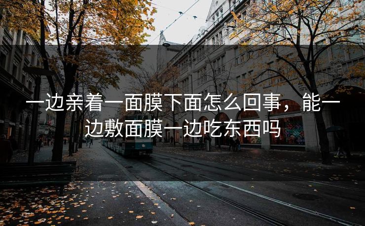 一边亲着一面膜下面怎么回事,能一边敷面膜一边吃东西吗