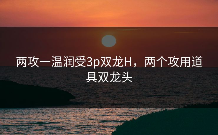 两攻一温润受3p双龙H,两个攻用道具双龙头