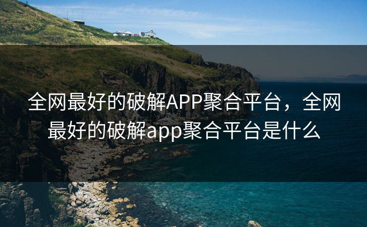 全网最好的破解APP聚合平台,全网最好的破解app聚合平台是什么
