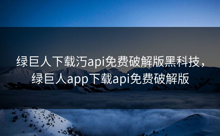 绿巨人下载汅api免费破解版黑科技，绿巨人app下载api免费破解版