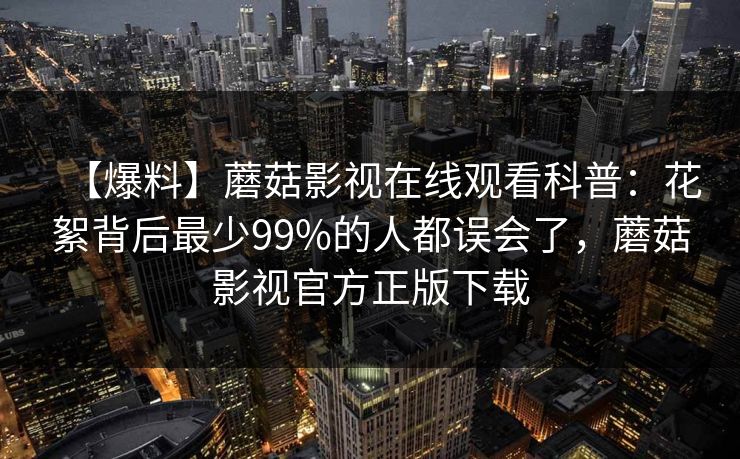 【爆料】蘑菇影视在线观看科普:花絮背后最少99%的人都误会了,蘑菇影视官方正版下载 【爆料】蘑菇影视在线观看科普:花絮背后最少99%的人都误会了,蘑菇影视官方正版下载