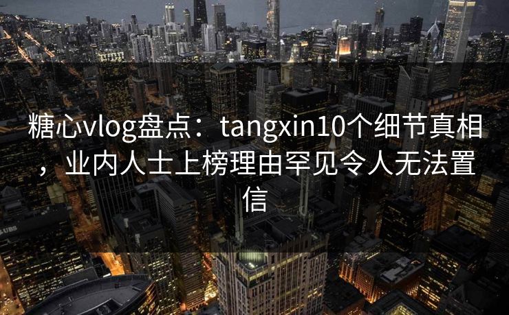 糖心vlog盘点:tangxin10个细节真相,业内人士上榜理由罕见令人无法置信 糖心vlog盘点:tangxin10个细节真相,业内人士上榜理由罕见令人无法置信