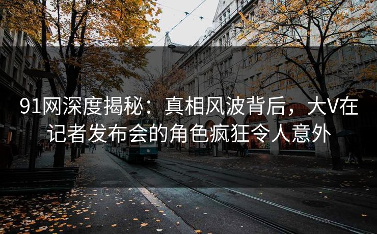 91网深度揭秘：真相风波背后，大V在记者发布会的角色疯狂令人意外