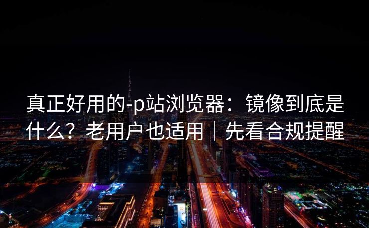 真正好用的-p站浏览器：镜像到底是什么？老用户也适用｜先看合规提醒